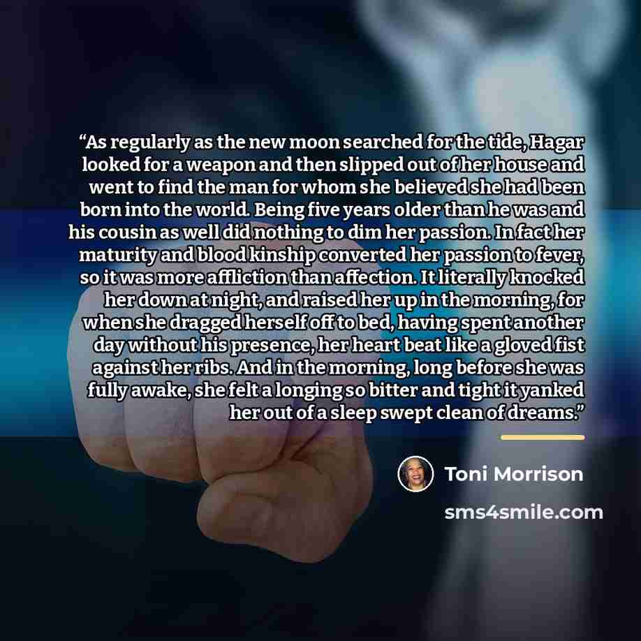 “As regularly as the new moon searched for the tide, Hagar looked for a weapon and then slipped out of her house and went to find the man for whom she believed she had been born into the world. Being five years older than he was and his cousin as well did nothing to dim her passion. In fact her…” quote by Toni Morrison