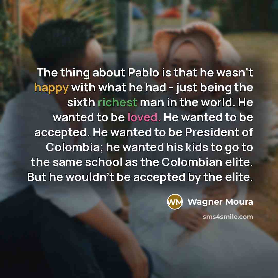 “The thing about Pablo is that he wasn't happy with what he had - just being the sixth richest man in the world. He wanted to be loved. He wanted to be accepted. He wanted to be President of Colombia; he wanted his kids to go to the same school as the Colombian elite. But he wouldn't be accepted by…” quote by Wagner Moura
