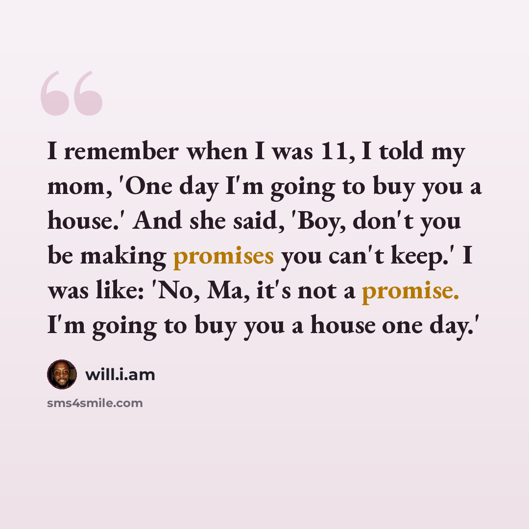 “I remember when I was 11, I told my mom, 'One day I'm going to buy you a house.' And she said, 'Boy, don't you be making promises you can't keep.' I was like: 'No, Ma, it's not a promise. I'm going to buy you a house one day.'” quote by will.i.am