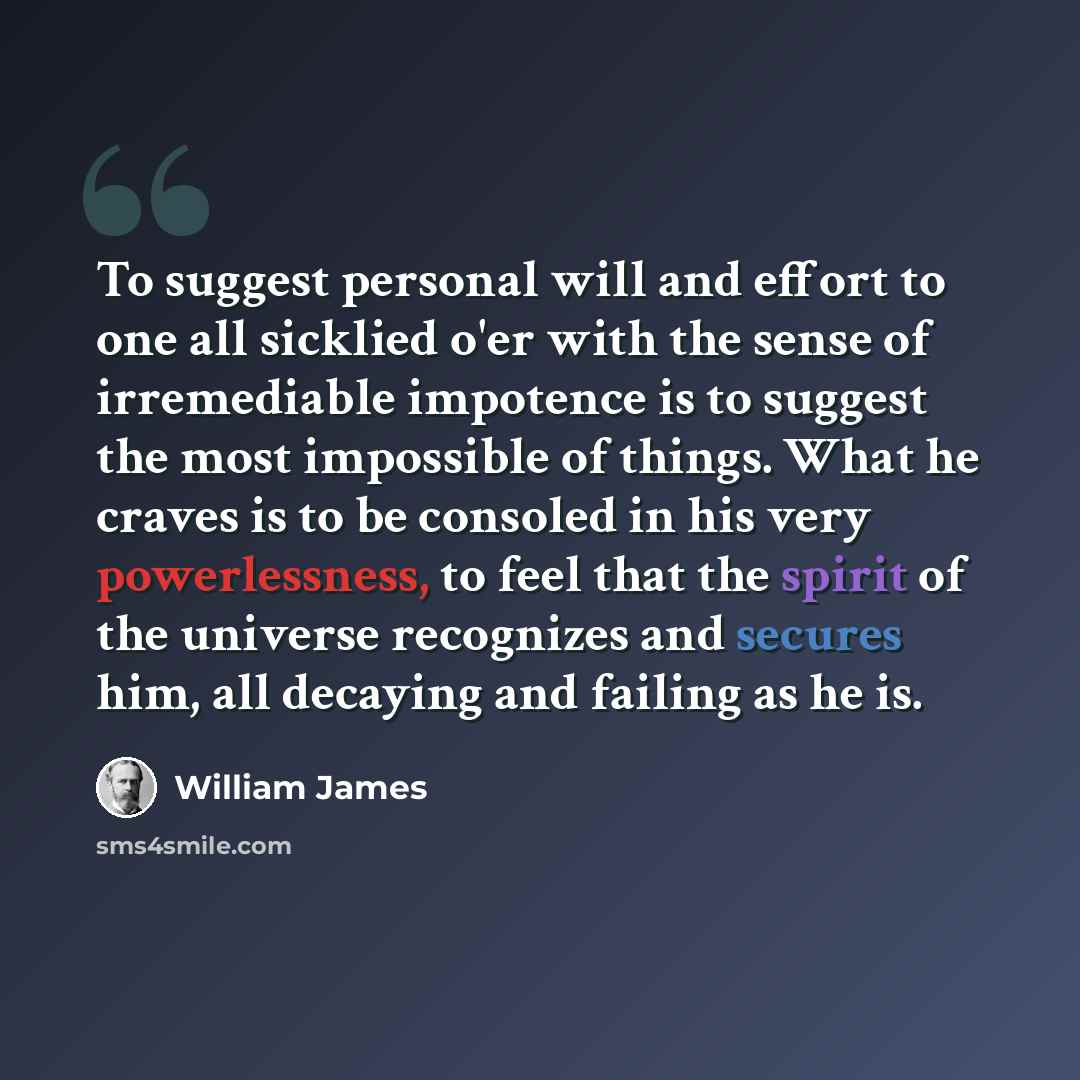 “To suggest personal will and effort to one all sicklied o'er with the sense of irremediable impotence is to suggest the most impossible of things. What he craves is to be consoled in his very powerlessness, to feel that the spirit of the universe recognizes and secures him, all decaying and…” quote by William James