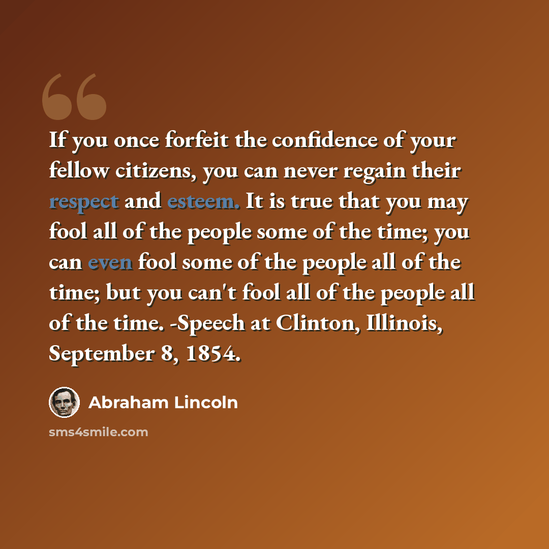 “If you once forfeit the confidence of your fellow citizens, you can never regain their respect and esteem. It is true that you may fool all of the people some of the time; you can even fool some of the people all of the time; but you can't fool all of the people all of the time. -Speech at…” quote by Abraham Lincoln
