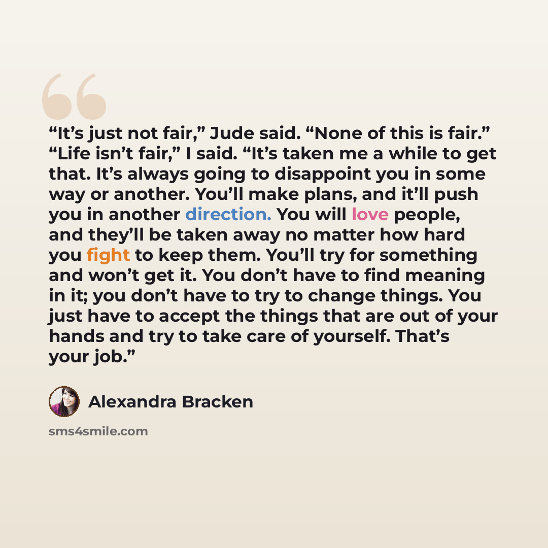 “It’s just not fair,” Jude said. “None of this is fair.” “Life isn’t fair,” I said. “It’s taken me a while to get that. It’s always going to disappoint you in some way or another. You’ll make plans, and it’ll push you in another direction. You will love people, and they’ll be taken away no matter…” quote by Alexandra Bracken