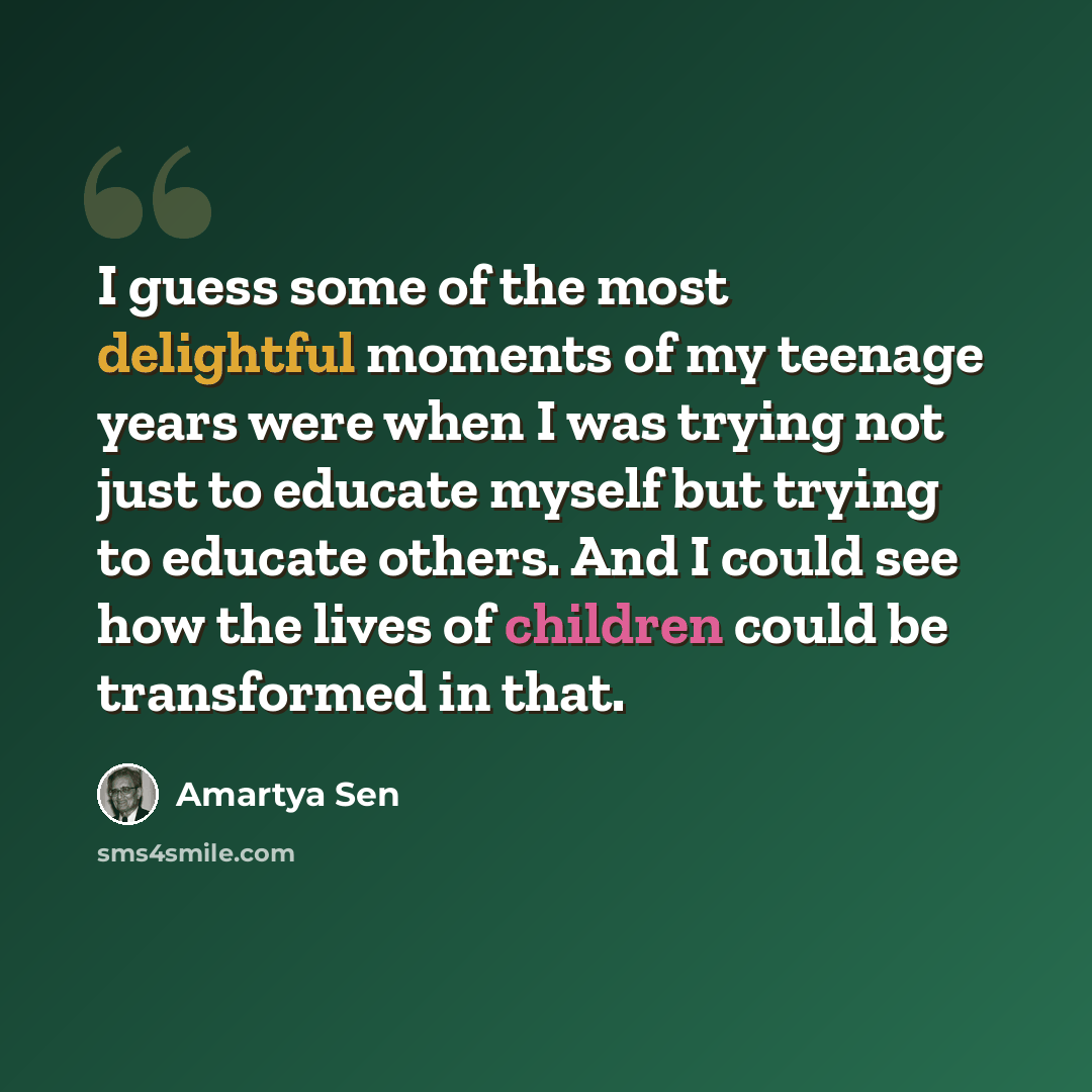 “I guess some of the most delightful moments of my teenage years were when I was trying not just to educate myself but trying to educate others. And I could see how the lives of children could be transformed in that.” quote by Amartya Sen