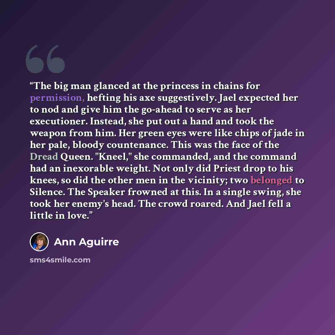 “The big man glanced at the princess in chains for permission, hefting his axe suggestively. Jael expected her to nod and give him the go-ahead to serve as her executioner. Instead, she put out a hand and took the weapon from him. Her green eyes were like chips of jade in her pale, bloody…” quote by Ann Aguirre