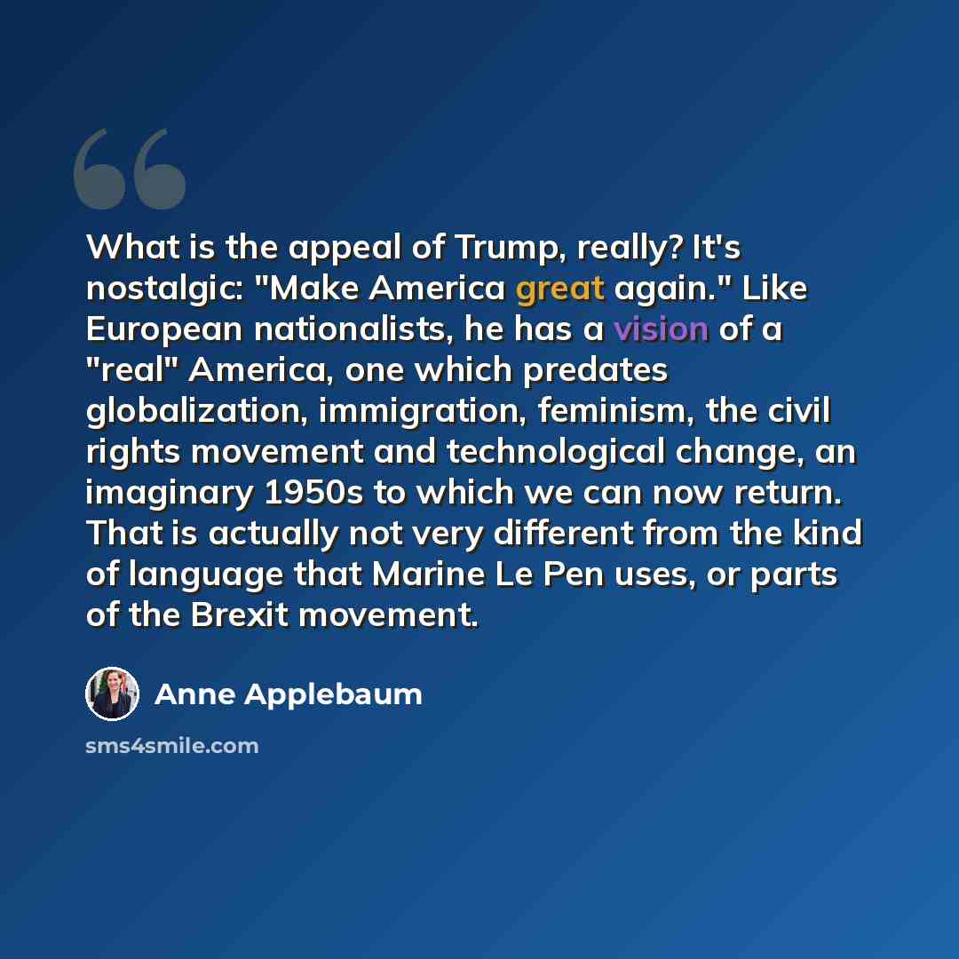 “What is the appeal of Trump, really? It's nostalgic: "Make America great again." Like European nationalists, he has a vision of a "real" America, one which predates globalization, immigration, feminism, the civil rights movement and technological change, an imaginary 1950s to which we can now…” quote by Anne Applebaum