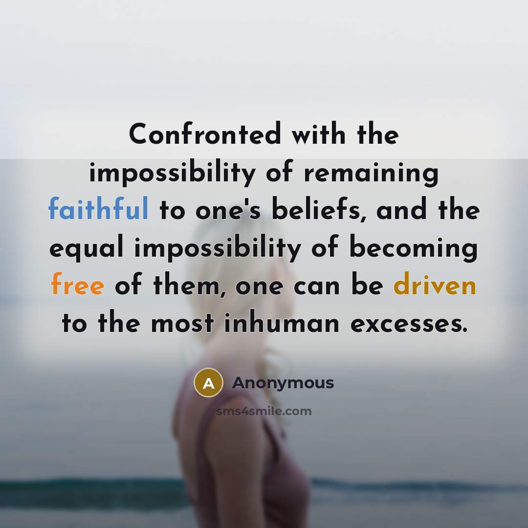 “Confronted with the impossibility of remaining faithful to one's beliefs, and the equal impossibility of becoming free of them, one can be driven to the most inhuman excesses.” quote by Anonymous