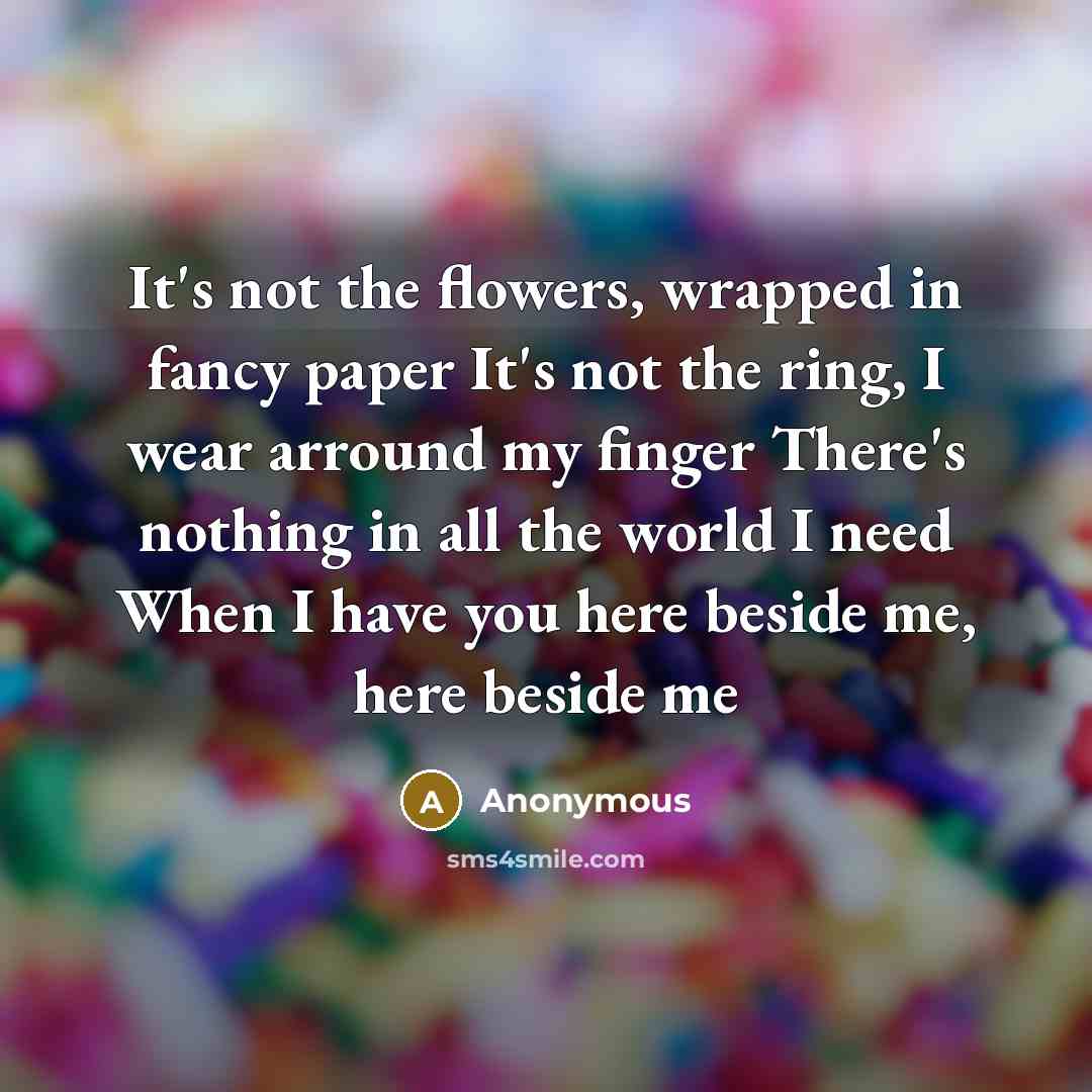 “It's not the flowers, wrapped in fancy paper It's not the ring, I wear arround my finger There's nothing in all the world I need When I have you here beside me, here beside me” quote by Anonymous