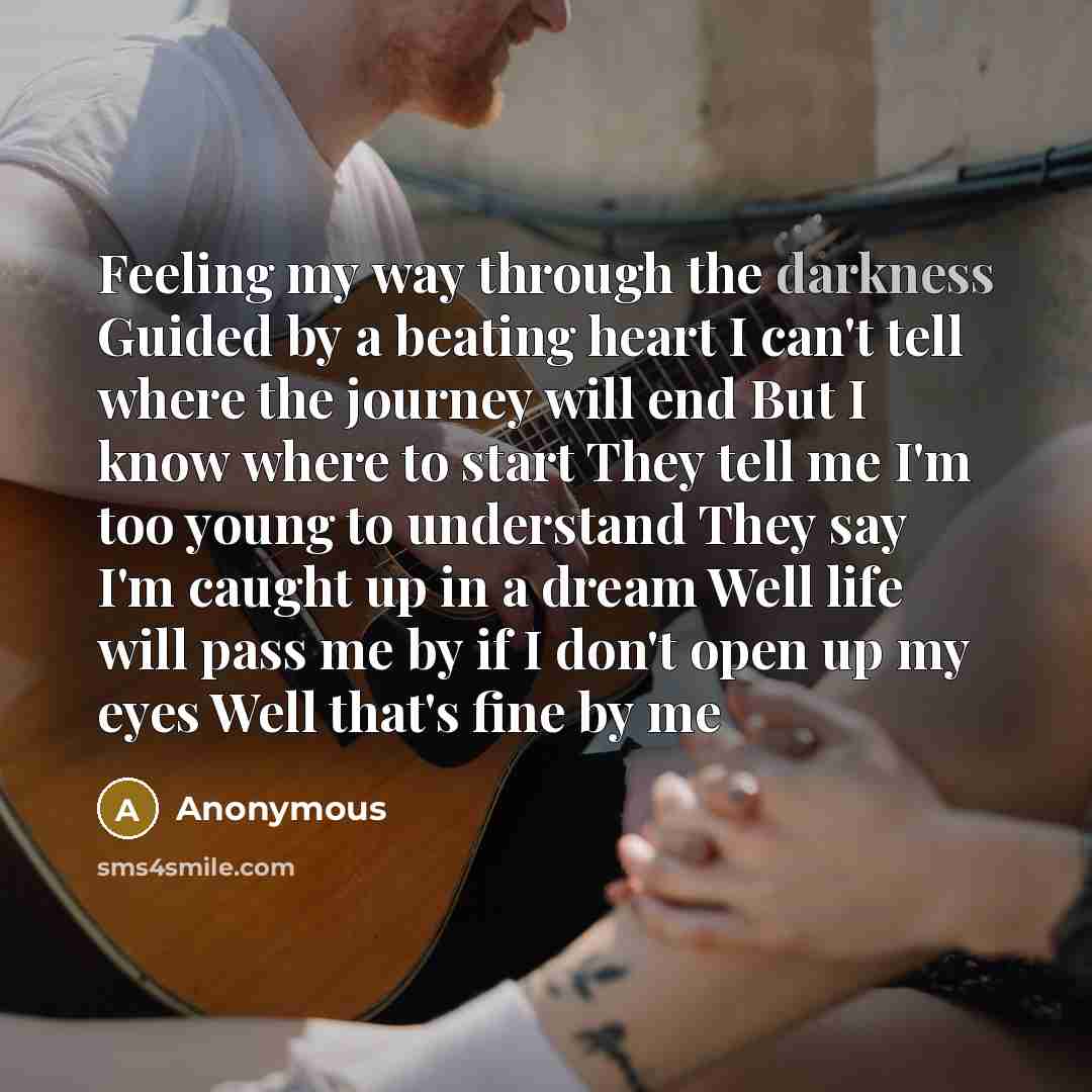 “Feeling my way through the darkness Guided by a beating heart I can't tell where the journey will end But I know where to start They tell me I'm too young to understand They say I'm caught up in a dream Well life will pass me by if I don't open up my eyes Well that's fine by me” quote by Anonymous