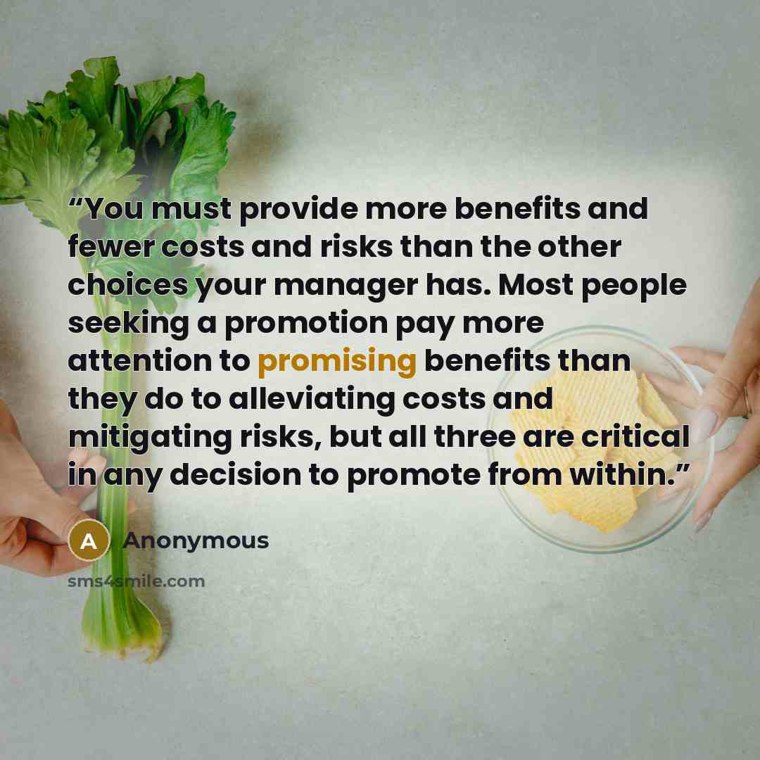 “You must provide more benefits and fewer costs and risks than the other choices your manager has. Most people seeking a promotion pay more attention to promising benefits than they do to alleviating costs and mitigating risks, but all three are critical in any decision to promote from within.” quote by Anonymous