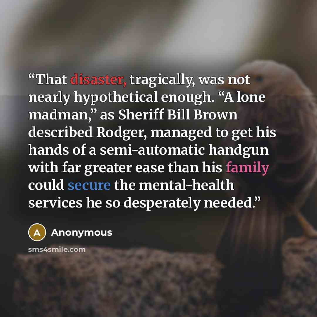 “That disaster, tragically, was not nearly hypothetical enough. “A lone madman,” as Sheriff Bill Brown described Rodger, managed to get his hands of a semi-automatic handgun with far greater ease than his family could secure the mental-health services he so desperately needed.” quote by Anonymous