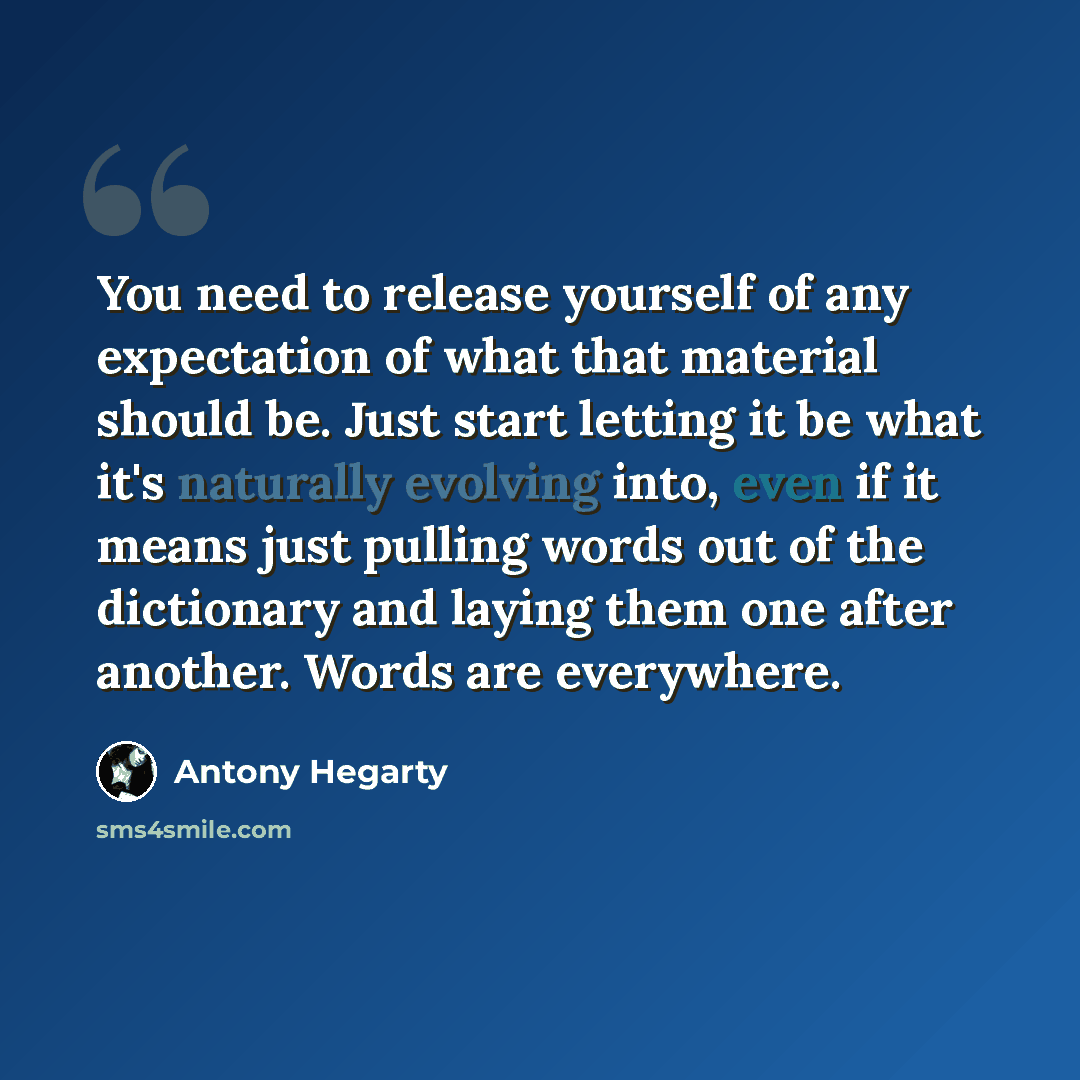 “You need to release yourself of any expectation of what that material should be. Just start letting it be what it's naturally evolving into, even if it means just pulling words out of the dictionary and laying them one after another. Words are everywhere.” quote by Antony Hegarty