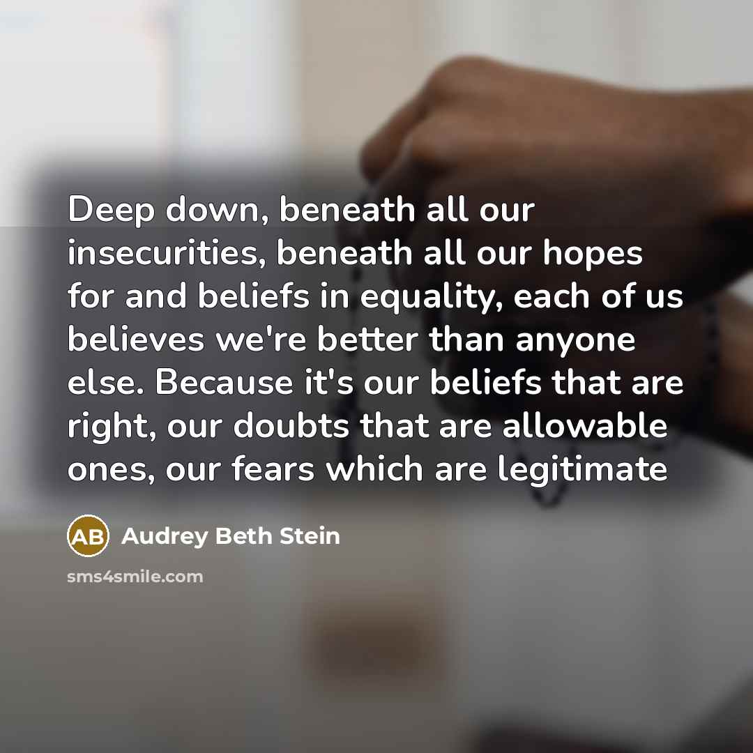 “Deep down, beneath all our insecurities, beneath all our hopes for and beliefs in equality, each of us believes we're better than anyone else. Because it's our beliefs that are right, our doubts that are allowable ones, our fears which are legitimate” quote by Audrey Beth Stein