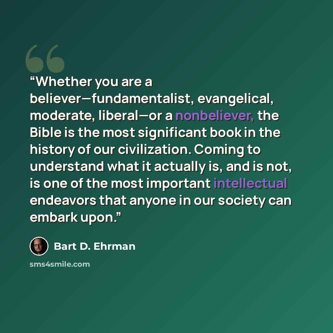 “Whether you are a believer—fundamentalist, evangelical, moderate, liberal—or a nonbeliever, the Bible is the most significant book in the history of our civilization. Coming to understand what it actually is, and is not, is one of the most important intellectual endeavors that anyone in our…” quote by Bart D. Ehrman