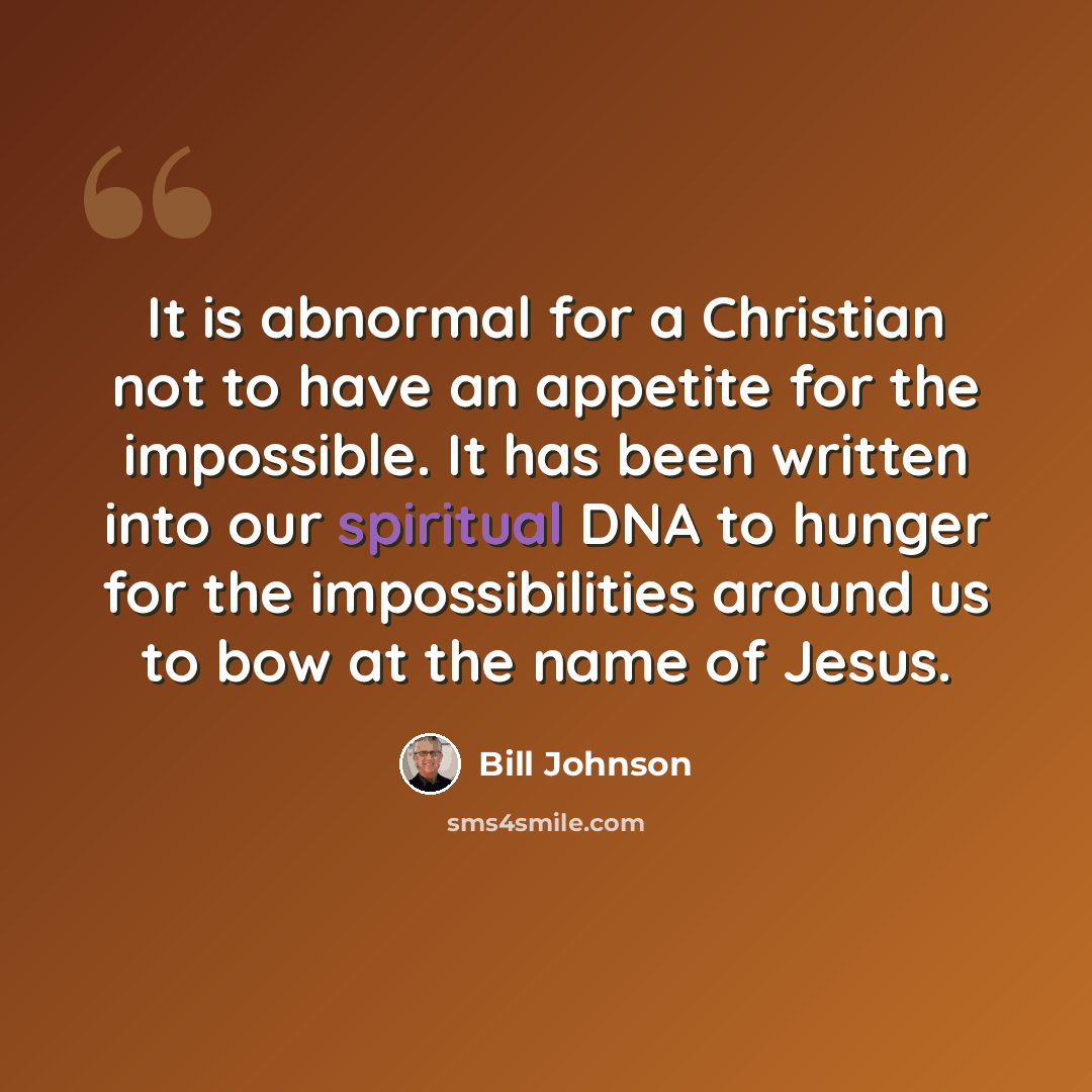 “It is abnormal for a Christian not to have an appetite for the impossible. It has been written into our spiritual DNA to hunger for the impossibilities around us to bow at the name of Jesus.” quote by Bill Johnson