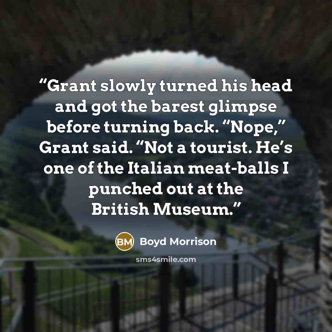 “Grant slowly turned his head and got the barest glimpse before turning back. “Nope,” Grant said. “Not a tourist. He’s one of the Italian meat-balls I punched out at the British Museum.” quote by Boyd Morrison
