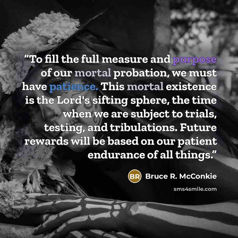 “To fill the full measure and purpose of our mortal probation, we must have patience. This mortal existence is the Lord's sifting sphere, the time when we are subject to trials, testing, and tribulations. Future rewards will be based on our patient endurance of all things.” quote by Bruce R. McConkie