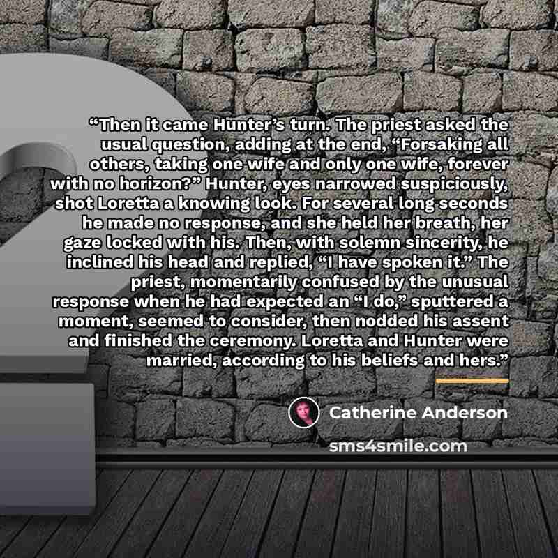 “Then it came Hunter’s turn. The priest asked the usual question, adding at the end, “Forsaking all others, taking one wife and only one wife, forever with no horizon?” Hunter, eyes narrowed suspiciously, shot Loretta a knowing look. For several long seconds he made no response, and she held her…” quote by Catherine Anderson