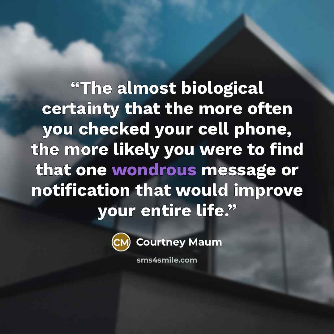 “The almost biological certainty that the more often you checked your cell phone, the more likely you were to find that one wondrous message or notification that would improve your entire life.” quote by Courtney Maum