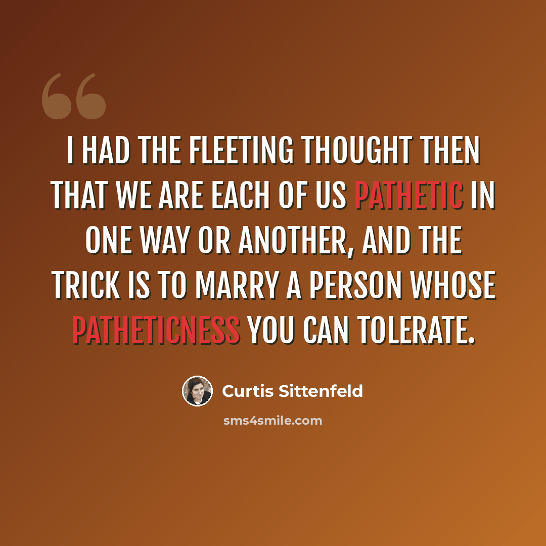 “I had the fleeting thought then that we are each of us pathetic in one way or another, and the trick is to marry a person whose patheticness you can tolerate.” quote by Curtis Sittenfeld