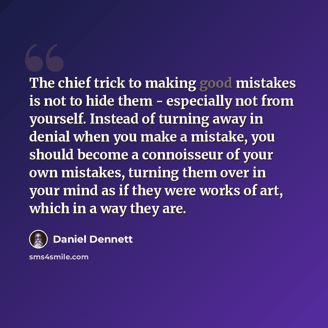 “The chief trick to making good mistakes is not to hide them - especially not from yourself. Instead of turning away in denial when you make a mistake, you should become a connoisseur of your own mistakes, turning them over in your mind as if they were works of art, which in a way they are.” quote by Daniel Dennett