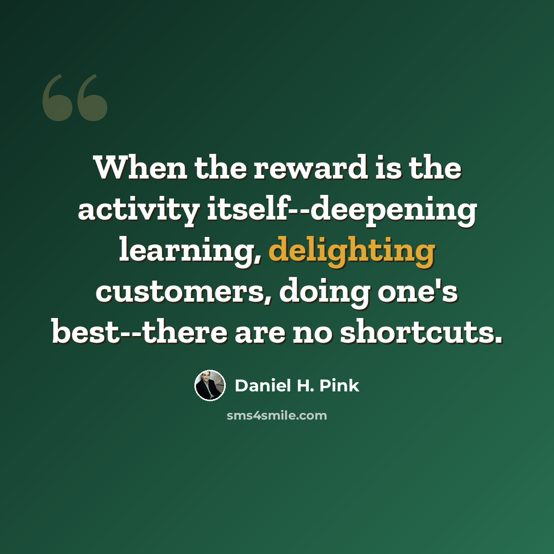 “When the reward is the activity itself--deepening learning, delighting customers, doing one's best--there are no shortcuts.” quote by Daniel H. Pink