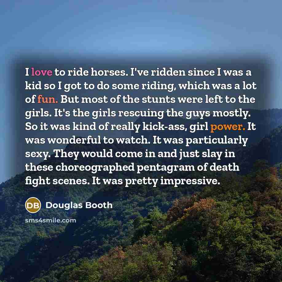 “I love to ride horses. I've ridden since I was a kid so I got to do some riding, which was a lot of fun. But most of the stunts were left to the girls. It's the girls rescuing the guys mostly. So it was kind of really kick-ass, girl power. It was wonderful to watch. It was particularly sexy. They…” quote by Douglas Booth