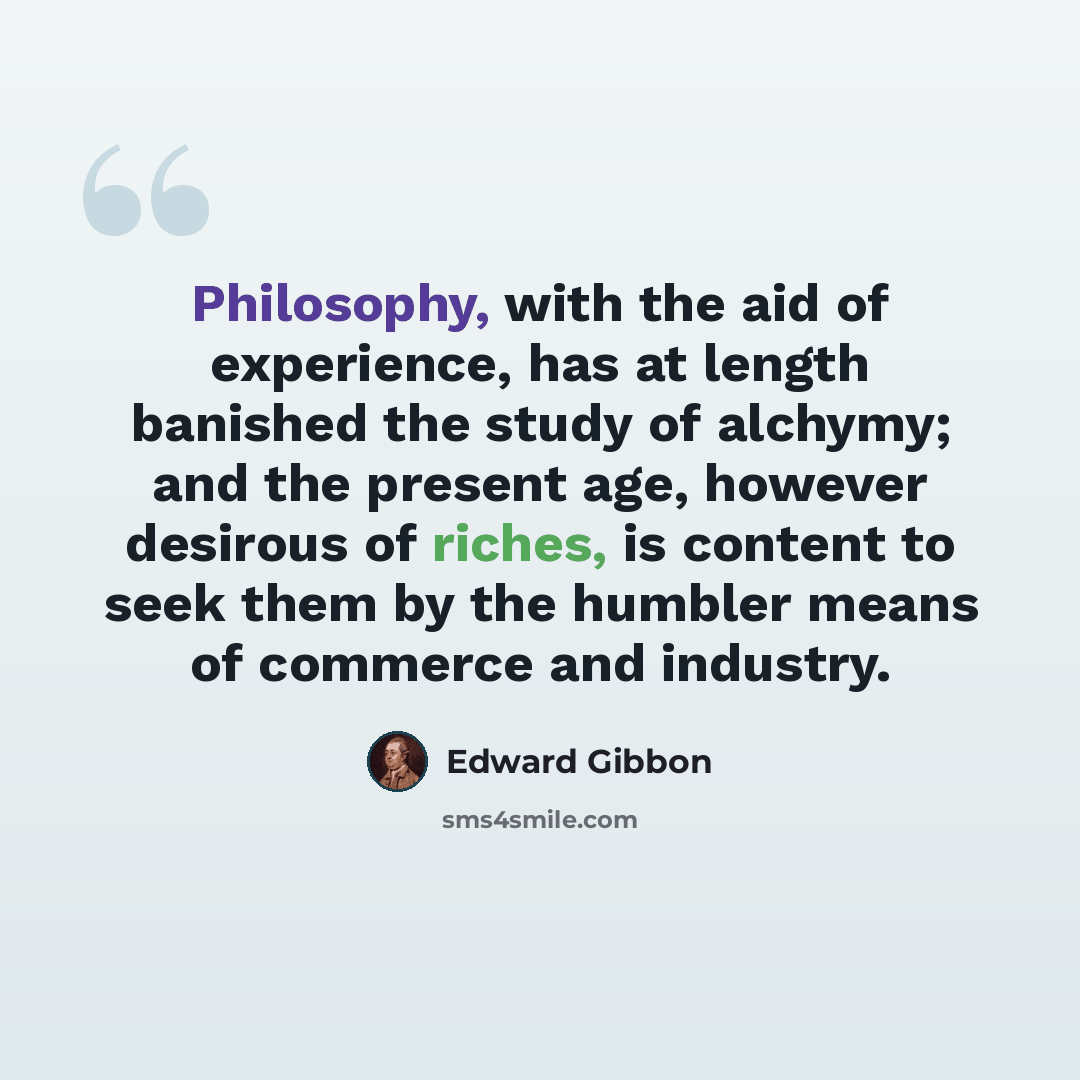 “Philosophy, with the aid of experience, has at length banished the study of alchymy; and the present age, however desirous of riches, is content to seek them by the humbler means of commerce and industry.” quote by Edward Gibbon