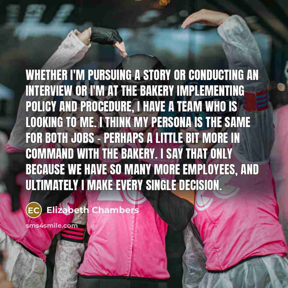 “Whether I'm pursuing a story or conducting an interview or I'm at the bakery implementing policy and procedure, I have a team who is looking to me. I think my persona is the same for both jobs - perhaps a little bit more in command with the bakery. I say that only because we have so many more…” quote by Elizabeth Chambers