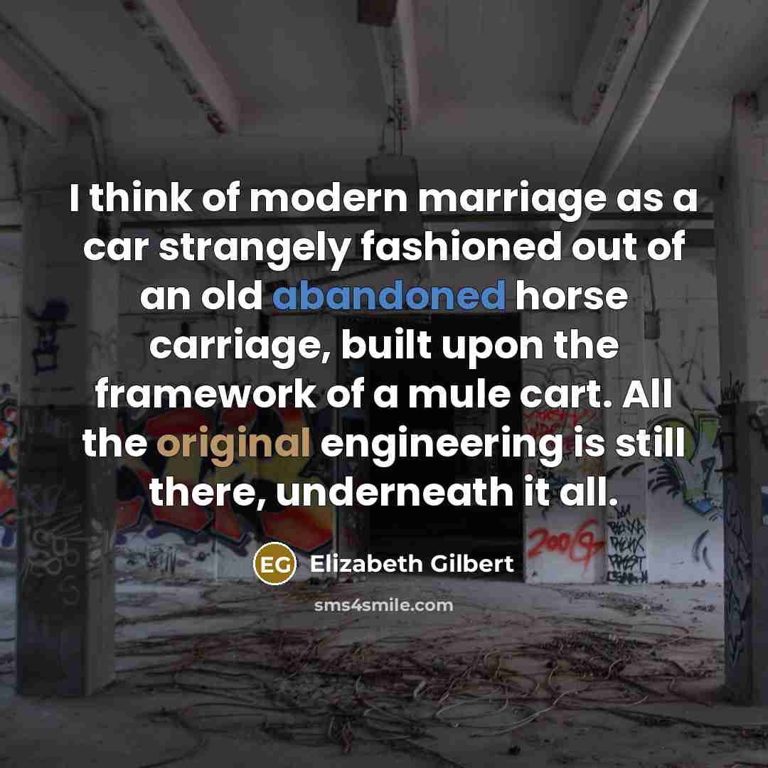 “I think of modern marriage as a car strangely fashioned out of an old abandoned horse carriage, built upon the framework of a mule cart. All the original engineering is still there, underneath it all.” quote by Elizabeth Gilbert