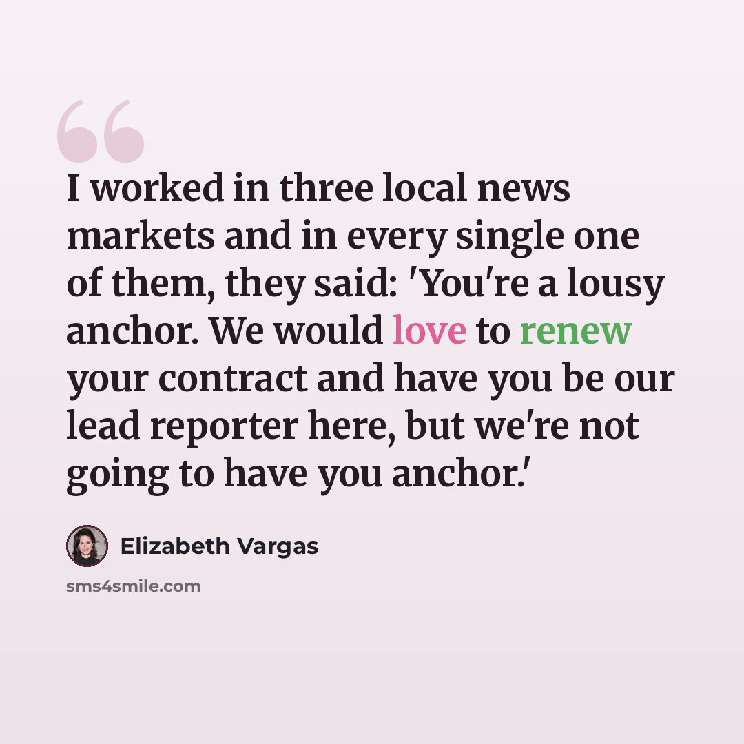 “I worked in three local news markets and in every single one of them, they said: 'You're a lousy anchor. We would love to renew your contract and have you be our lead reporter here, but we're not going to have you anchor.'” quote by Elizabeth Vargas