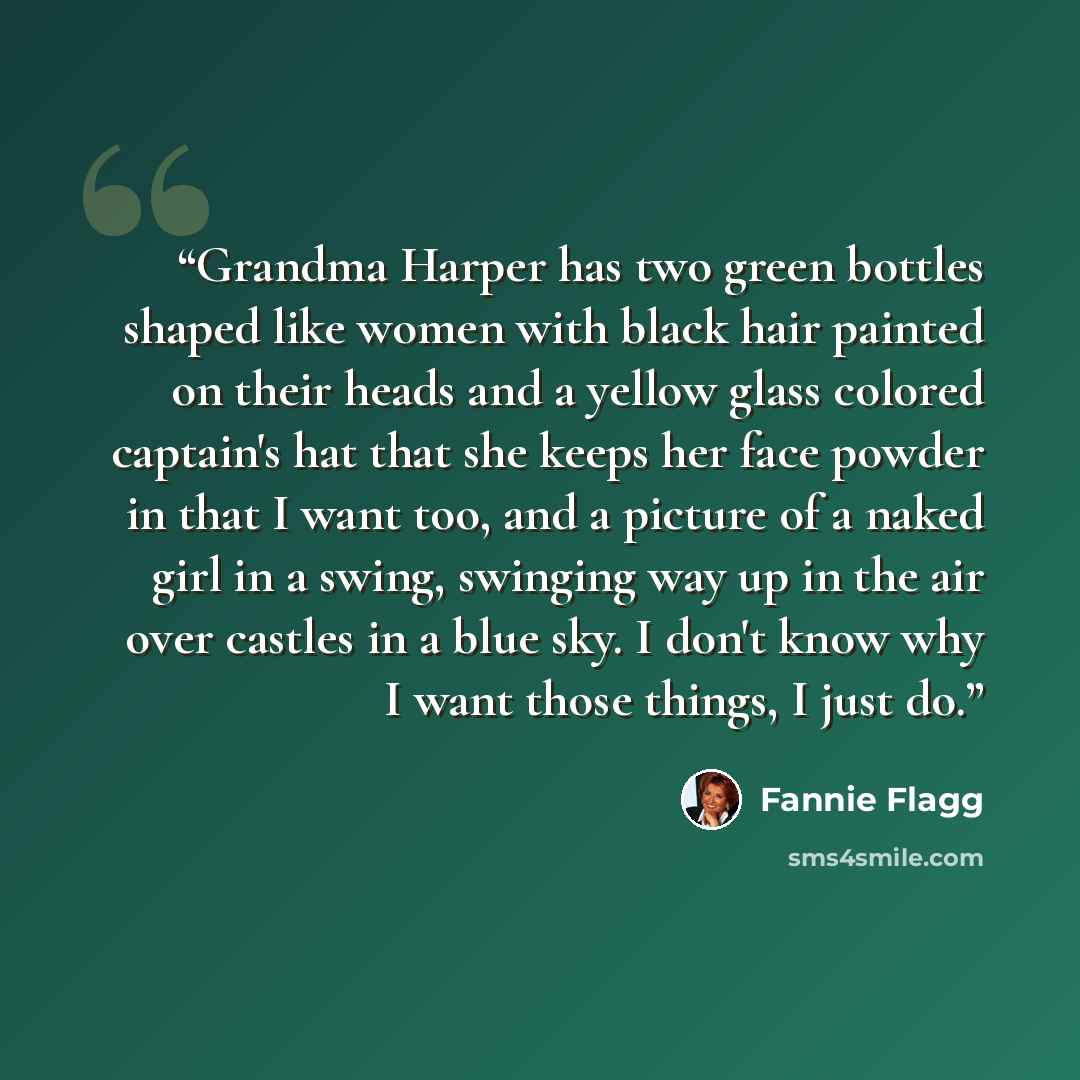 “Grandma Harper has two green bottles shaped like women with black hair painted on their heads and a yellow glass colored captain's hat that she keeps her face powder in that I want too, and a picture of a naked girl in a swing, swinging way up in the air over castles in a blue sky. I don't know…” quote by Fannie Flagg