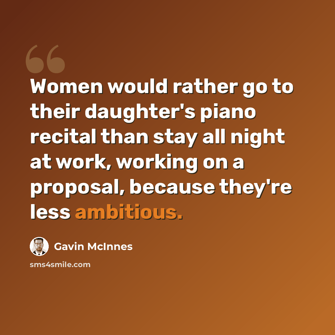 “Women would rather go to their daughter's piano recital than stay all night at work, working on a proposal, because they're less ambitious.” quote by Gavin McInnes
