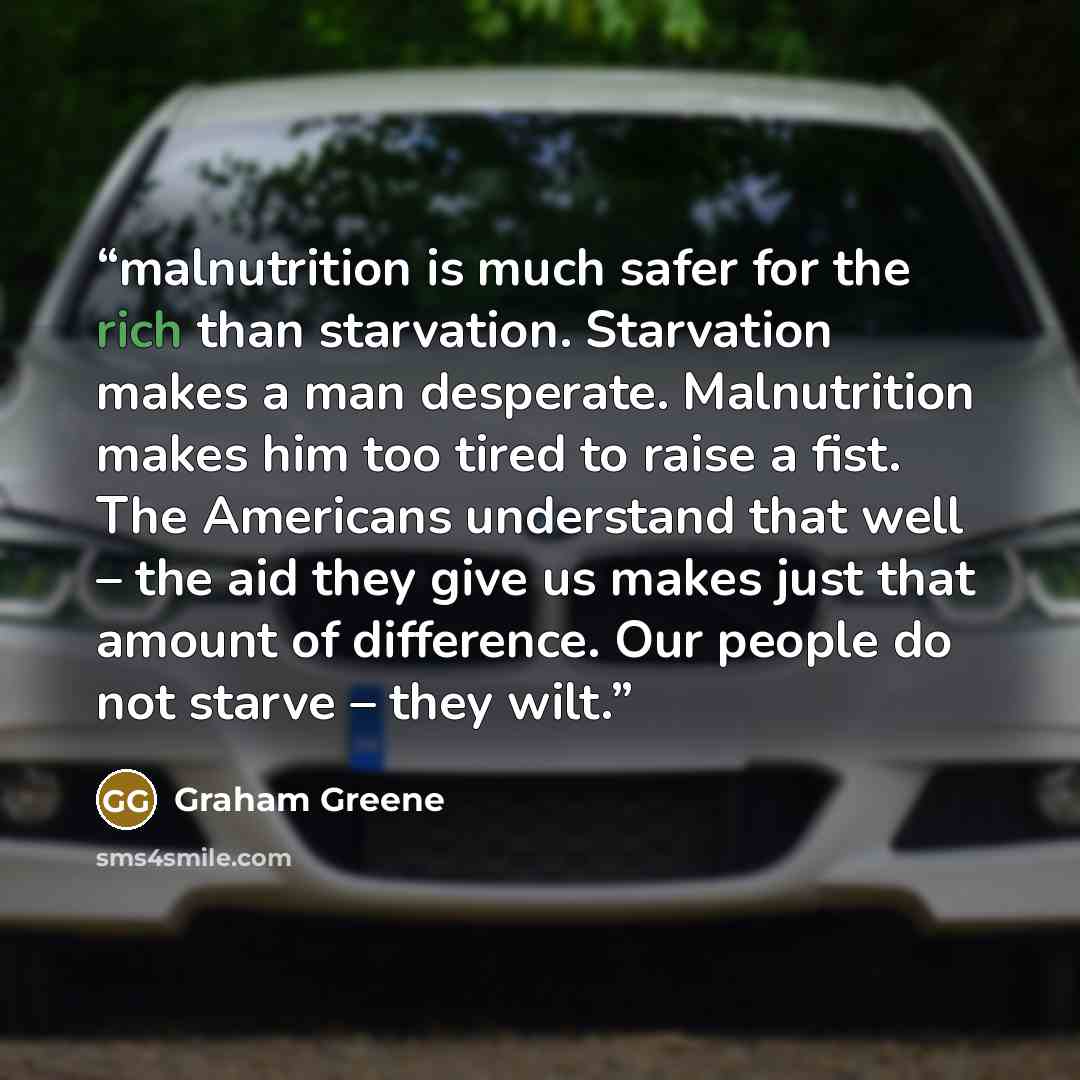 “malnutrition is much safer for the rich than starvation. Starvation makes a man desperate. Malnutrition makes him too tired to raise a fist. The Americans understand that well – the aid they give us makes just that amount of difference. Our people do not starve – they wilt.” quote by Graham Greene