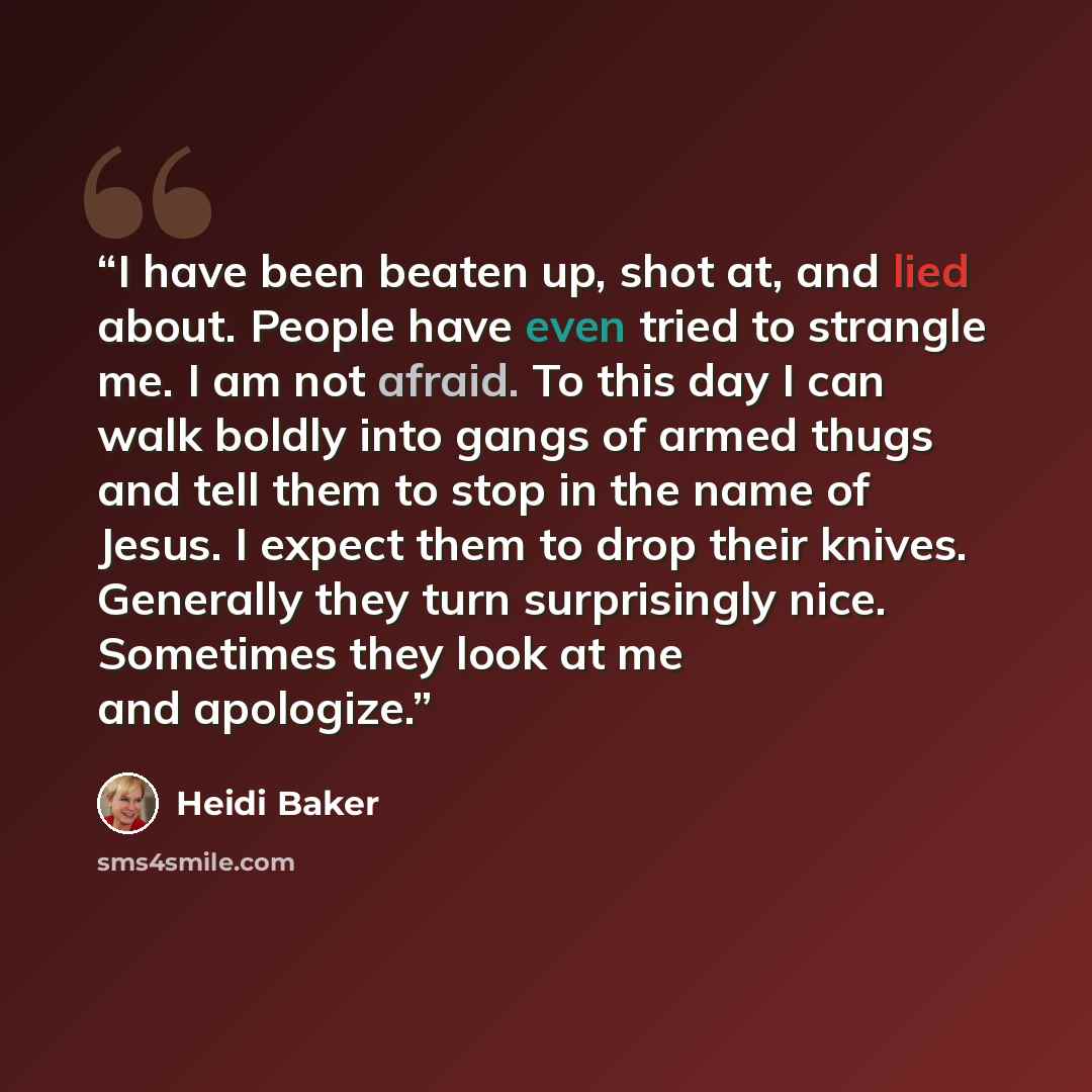 “I have been beaten up, shot at, and lied about. People have even tried to strangle me. I am not afraid. To this day I can walk boldly into gangs of armed thugs and tell them to stop in the name of Jesus. I expect them to drop their knives. Generally they turn surprisingly nice. Sometimes they look…” quote by Heidi Baker