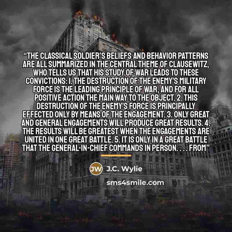 “The classical soldier’s beliefs and behavior patterns are all summarized in the central theme of Clausewitz, who tells us that his study of war leads to these convictions: 1. The destruction of the enemy’s military force is the leading principle of war, and for all positive action the main way to…” quote by J.C. Wylie