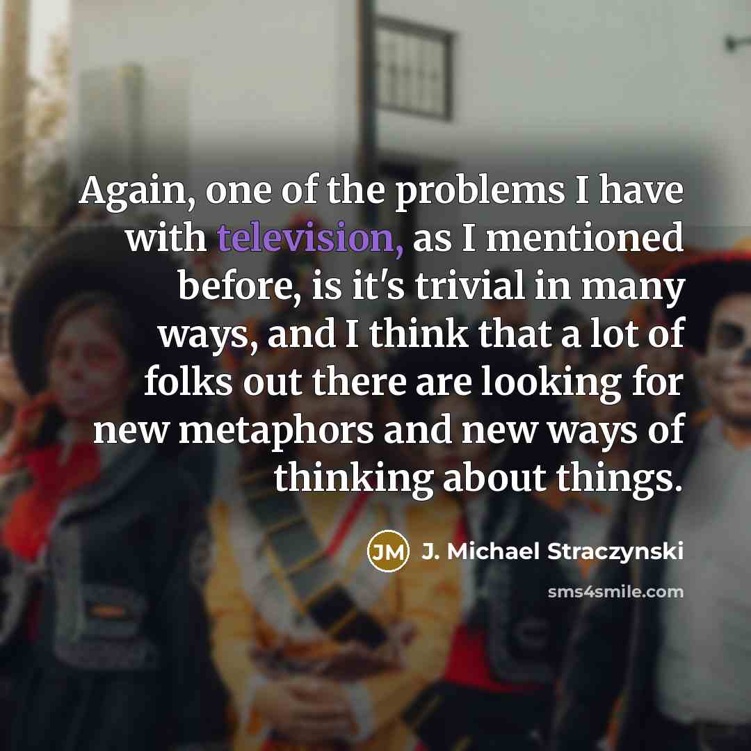 “Again, one of the problems I have with television, as I mentioned before, is it's trivial in many ways, and I think that a lot of folks out there are looking for new metaphors and new ways of thinking about things.” quote by J. Michael Straczynski