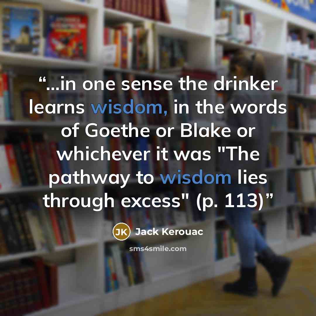 “...in one sense the drinker learns wisdom, in the words of Goethe or Blake or whichever it was "The pathway to wisdom lies through excess" (p. 113)” quote by Jack Kerouac