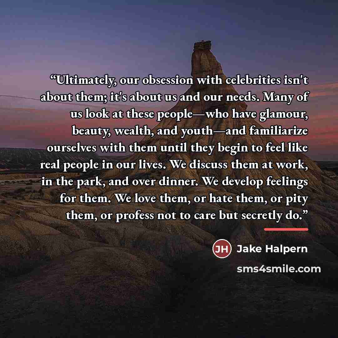 “Ultimately, our obsession with celebrities isn't about them; it's about us and our needs. Many of us look at these people—who have glamour, beauty, wealth, and youth—and familiarize ourselves with them until they begin to feel like real people in our lives. We discuss them at work, in the park…” quote by Jake Halpern