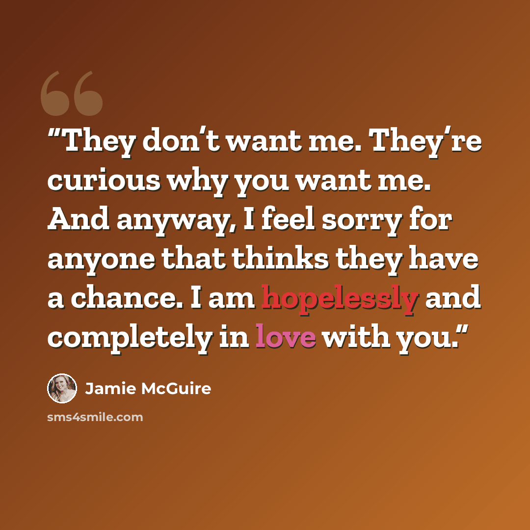 “They don’t want me. They’re curious why you want me. And anyway, I feel sorry for anyone that thinks they have a chance. I am hopelessly and completely in love with you.” quote by Jamie McGuire