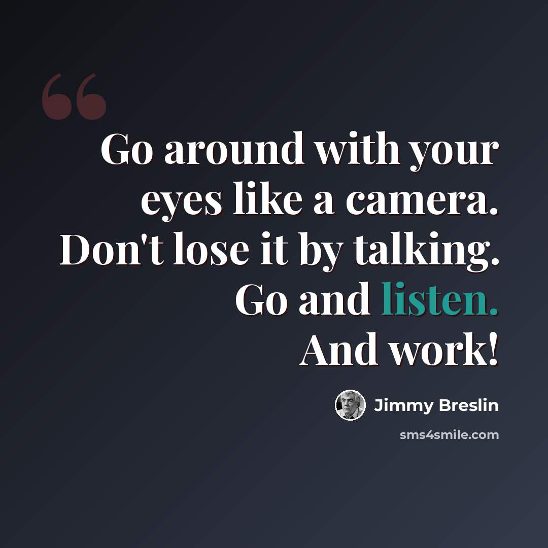 “Go around with your eyes like a camera. Don't lose it by talking. Go and listen. And work!” quote by Jimmy Breslin