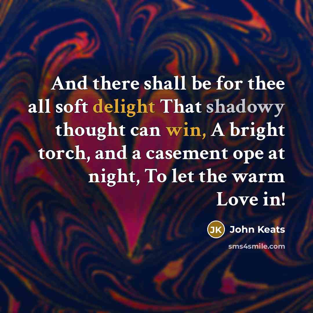 “And there shall be for thee all soft delight That shadowy thought can win, A bright torch, and a casement ope at night, To let the warm Love in!” quote by John Keats