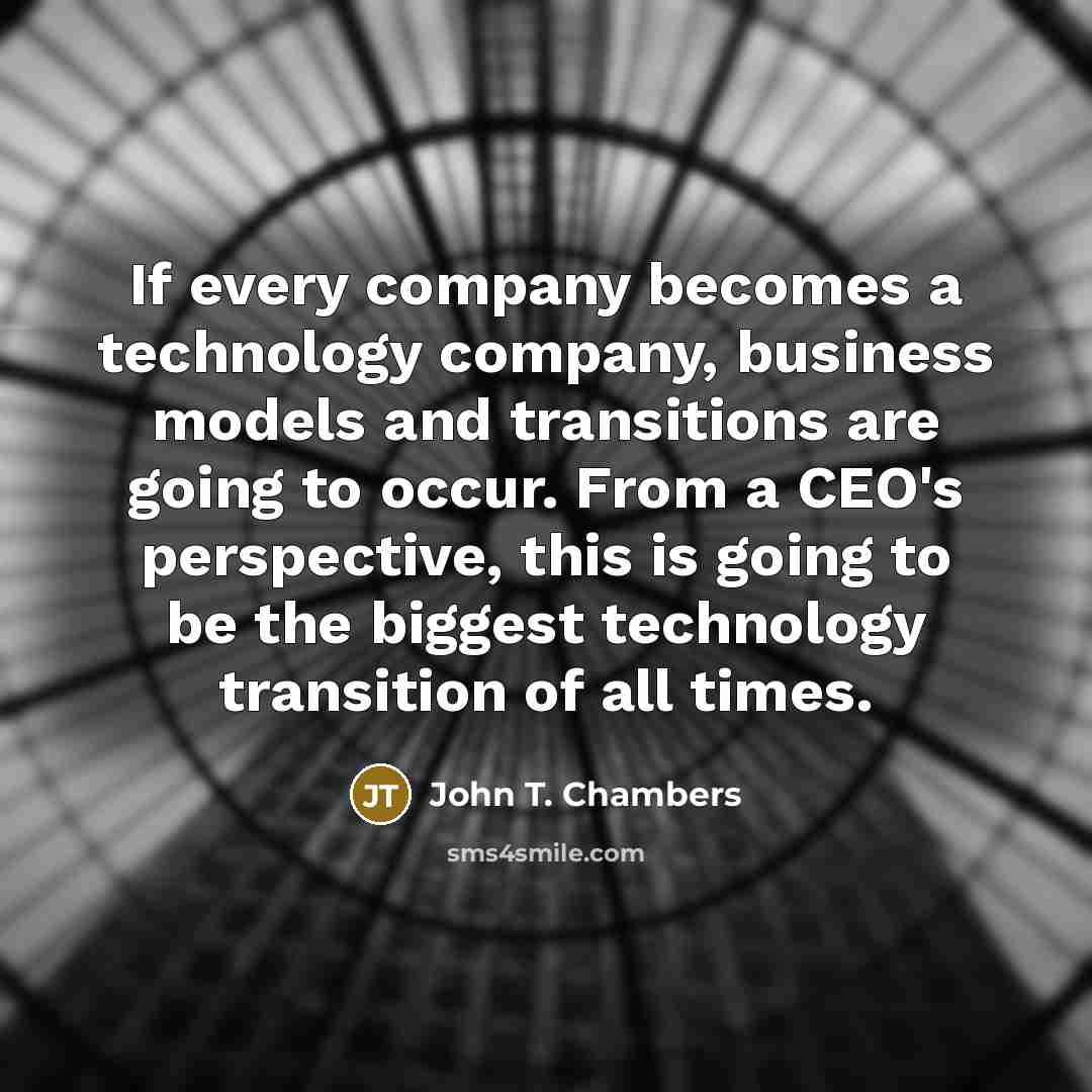 “If every company becomes a technology company, business models and transitions are going to occur. From a CEO's perspective, this is going to be the biggest technology transition of all times.” quote by John T. Chambers