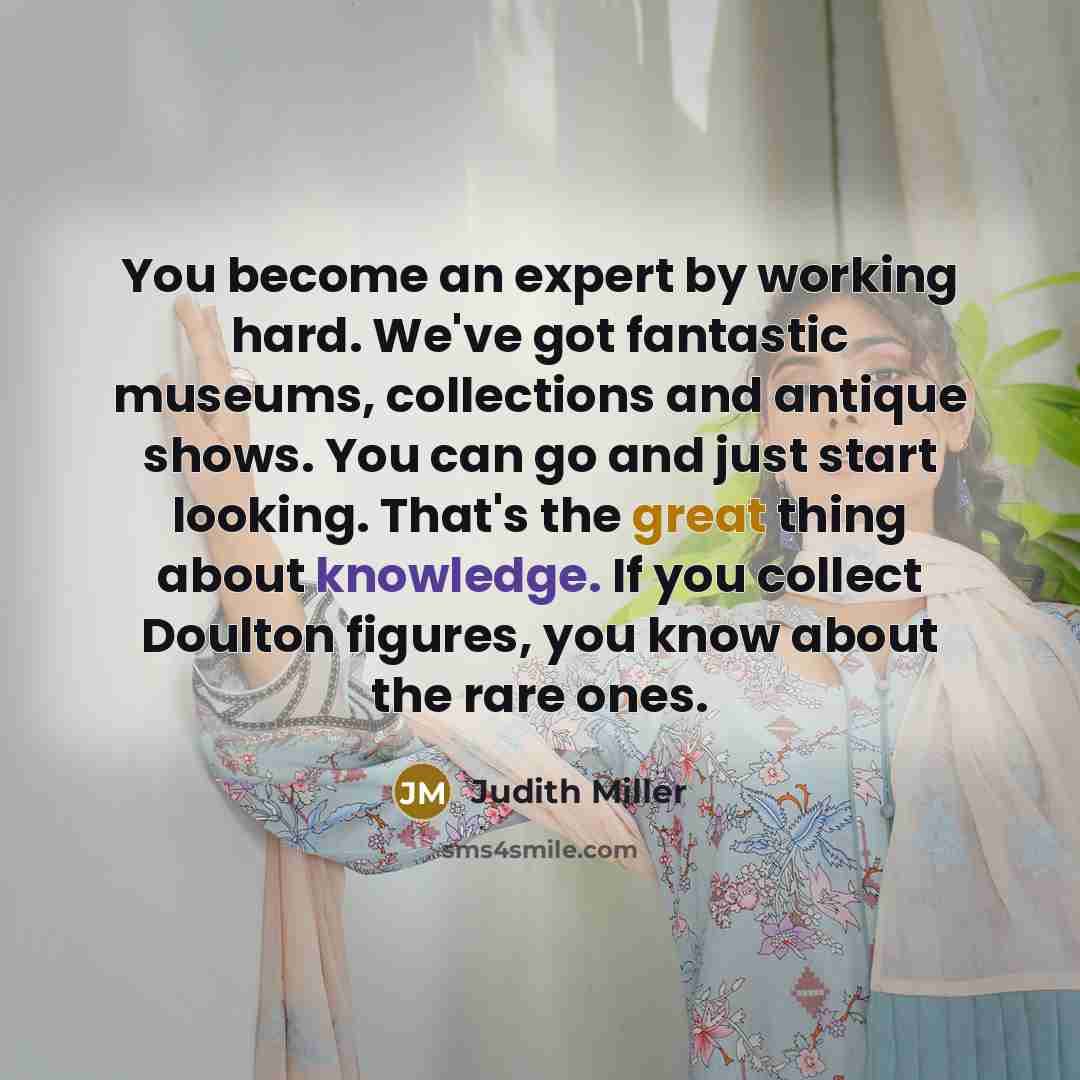 “You become an expert by working hard. We've got fantastic museums, collections and antique shows. You can go and just start looking. That's the great thing about knowledge. If you collect Doulton figures, you know about the rare ones.” quote by Judith Miller