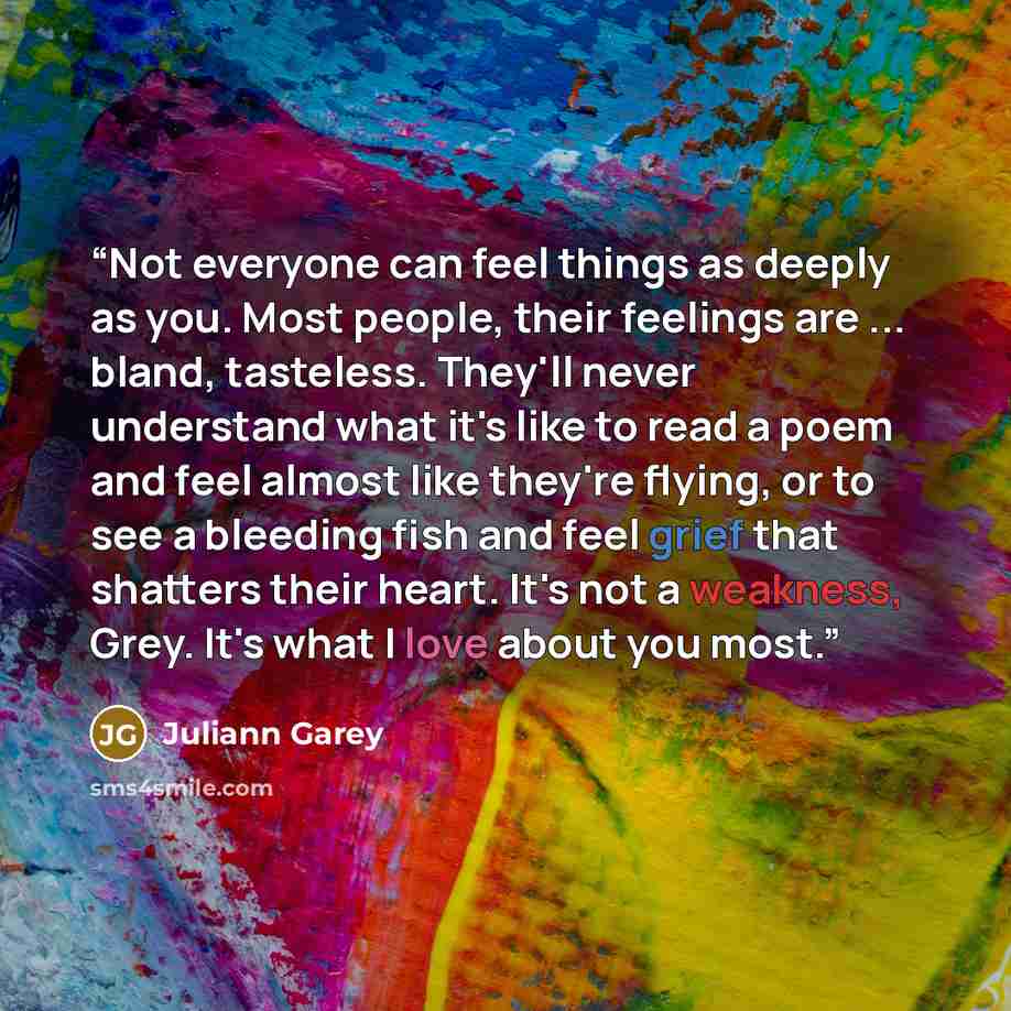“Not everyone can feel things as deeply as you. Most people, their feelings are ... bland, tasteless. They'll never understand what it's like to read a poem and feel almost like they're flying, or to see a bleeding fish and feel grief that shatters their heart. It's not a weakness, Grey. It's what…” quote by Juliann Garey