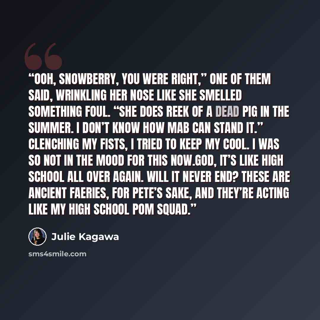 “Ooh, Snowberry, you were right,” one of them said, wrinkling her nose like she smelled something foul. “She does reek of a dead pig in the summer. I don’t know how Mab can stand it.” Clenching my fists, I tried to keep my cool. I was so not in the mood for this now.God, it’s like high school all…” quote by Julie Kagawa