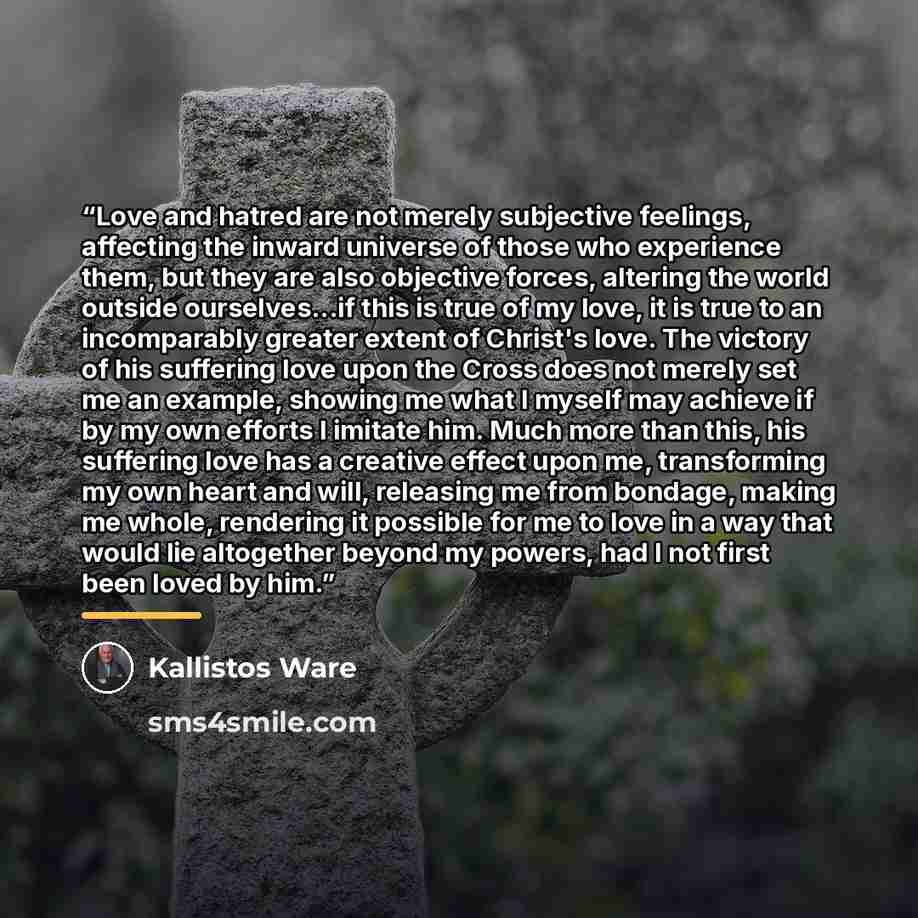 “Love and hatred are not merely subjective feelings, affecting the inward universe of those who experience them, but they are also objective forces, altering the world outside ourselves...if this is true of my love, it is true to an incomparably greater extent of Christ's love. The victory of his…” quote by Kallistos Ware