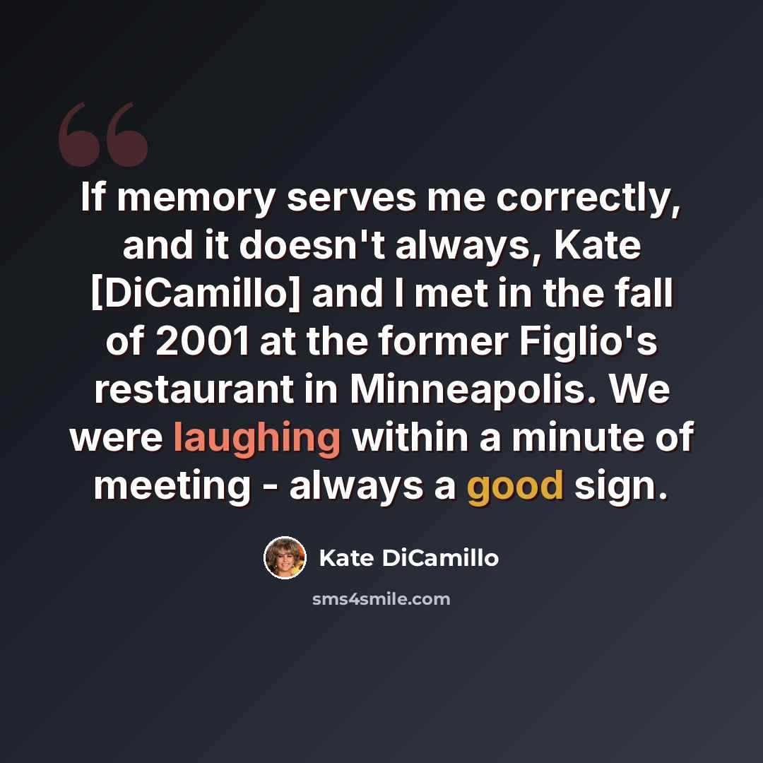 “If memory serves me correctly, and it doesn't always, Kate [DiCamillo] and I met in the fall of 2001 at the former Figlio's restaurant in Minneapolis. We were laughing within a minute of meeting - always a good sign.” quote by Kate DiCamillo