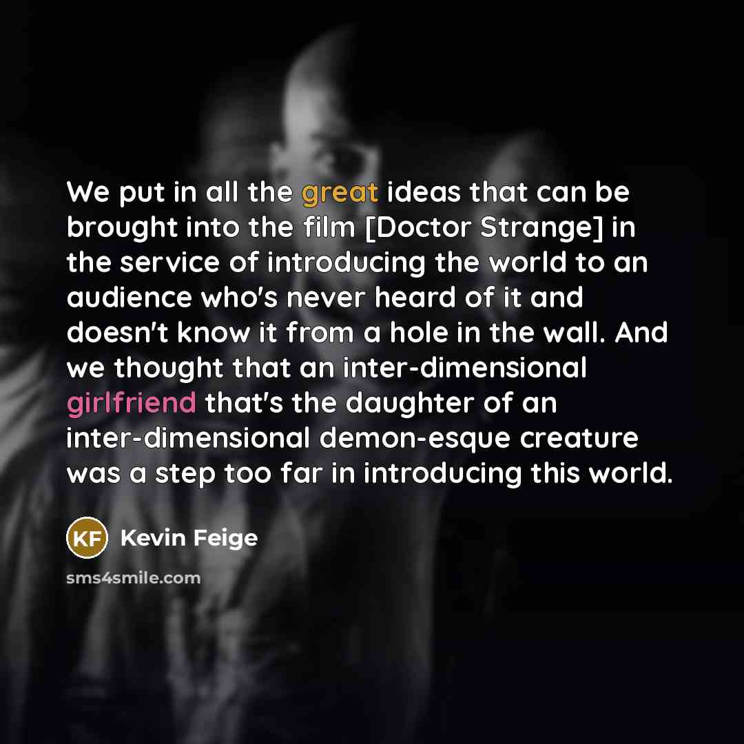 “We put in all the great ideas that can be brought into the film [Doctor Strange] in the service of introducing the world to an audience who's never heard of it and doesn't know it from a hole in the wall. And we thought that an inter-dimensional girlfriend that's the daughter of an…” quote by Kevin Feige