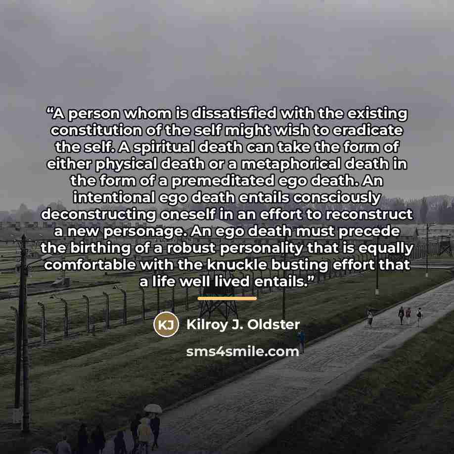 “A person whom is dissatisfied with the existing constitution of the self might wish to eradicate the self. A spiritual death can take the form of either physical death or a metaphorical death in the form of a premeditated ego death. An intentional ego death entails consciously deconstructing…” quote by Kilroy J. Oldster