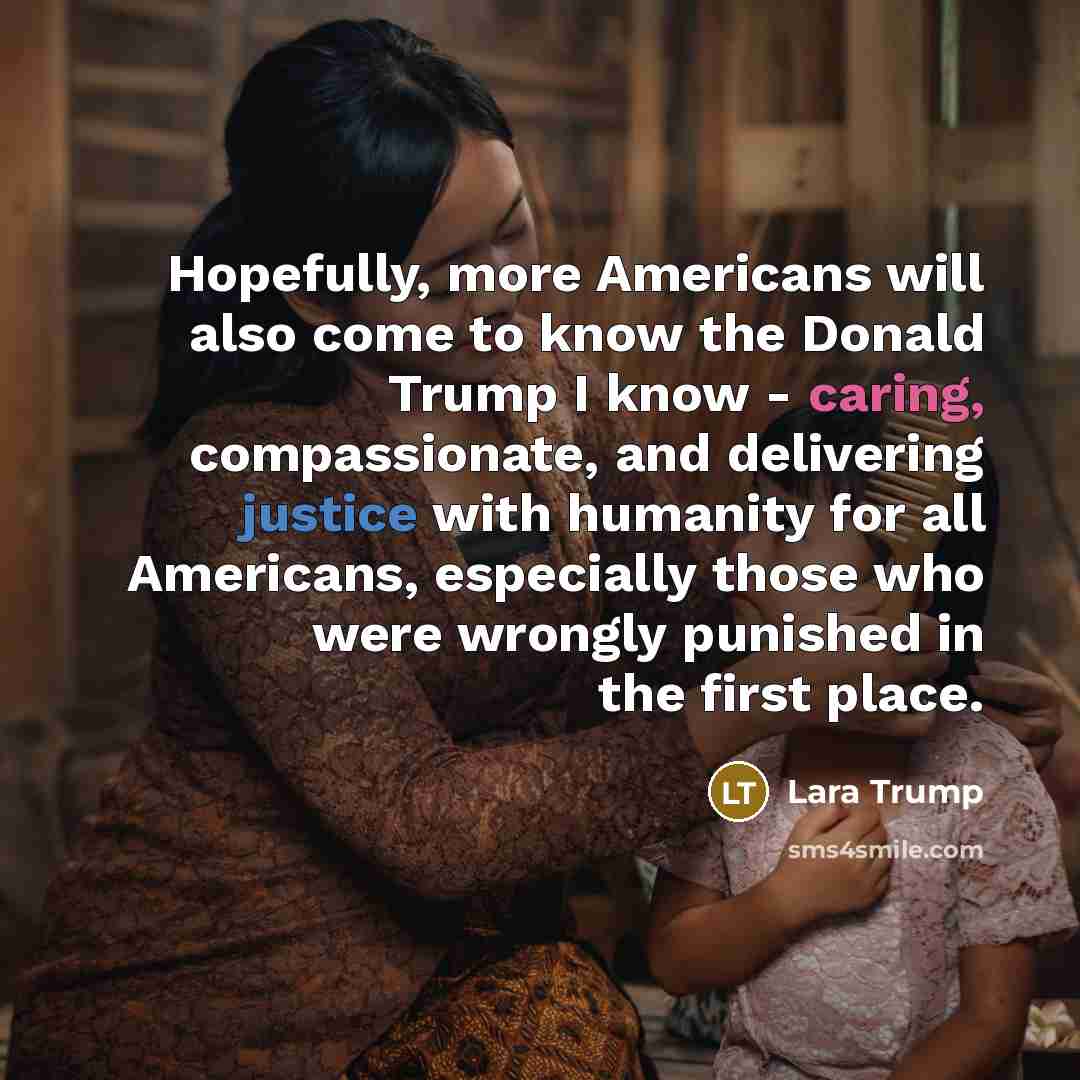 “Hopefully, more Americans will also come to know the Donald Trump I know - caring, compassionate, and delivering justice with humanity for all Americans, especially those who were wrongly punished in the first place.” quote by Lara Trump